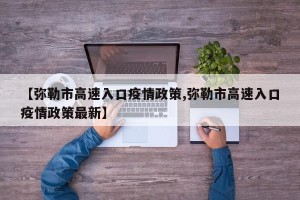 【弥勒市高速入口疫情政策,弥勒市高速入口疫情政策最新】