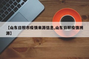 【山东日照市疫情来源信息,山东日照疫情溯源】