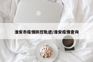 淮安市疫情防控轨迹/淮安疫情查询