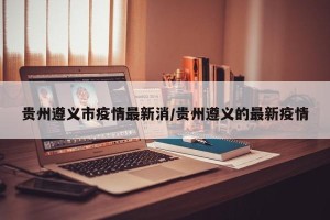 贵州遵义市疫情最新消/贵州遵义的最新疫情