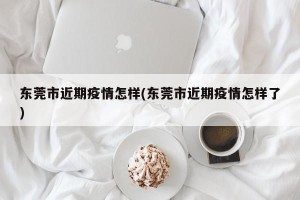 东莞市近期疫情怎样(东莞市近期疫情怎样了)