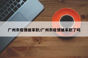 广州市疫情被革职/广州市疫情被革职了吗