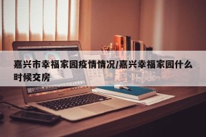 嘉兴市幸福家园疫情情况/嘉兴幸福家园什么时候交房