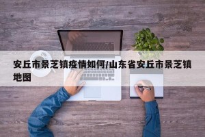 安丘市景芝镇疫情如何/山东省安丘市景芝镇地图