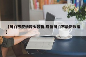 【周口市疫情源头最新,疫情周口市最新数据】