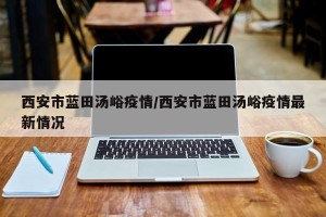 西安市蓝田汤峪疫情/西安市蓝田汤峪疫情最新情况
