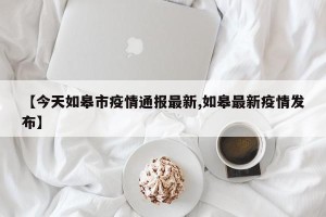 【今天如皋市疫情通报最新,如皋最新疫情发布】