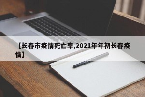 【长春市疫情死亡率,2021年年初长春疫情】