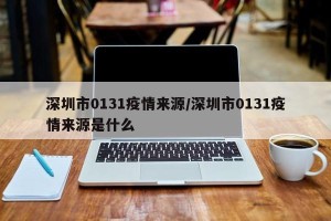 深圳市0131疫情来源/深圳市0131疫情来源是什么