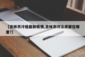 【吉林市冷链最新疫情,吉林市冷冻库都在哪里?】