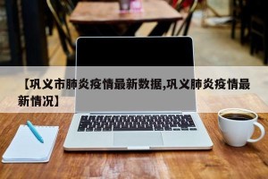 【巩义市肺炎疫情最新数据,巩义肺炎疫情最新情况】