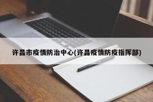 许昌市疫情防治中心(许昌疫情防疫指挥部)