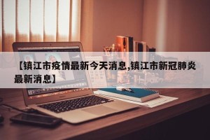 【镇江市疫情最新今天消息,镇江市新冠肺炎最新消息】