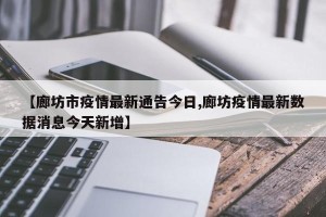 【廊坊市疫情最新通告今日,廊坊疫情最新数据消息今天新增】