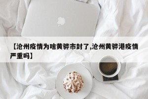 【沧州疫情为啥黄骅市封了,沧州黄骅港疫情严重吗】