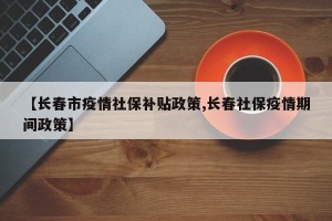 【长春市疫情社保补贴政策,长春社保疫情期间政策】