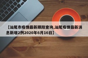 【汕尾市疫情最新跟踪查询,汕尾疫情最新消息新增2例2020年6月16日】