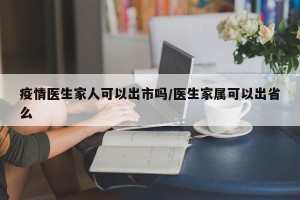 疫情医生家人可以出市吗/医生家属可以出省么