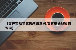 【吉林市疫情支援政策查询,吉林市新冠疫情询问】