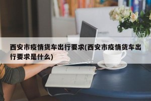西安市疫情货车出行要求(西安市疫情货车出行要求是什么)