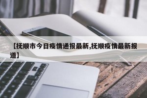 【抚顺市今日疫情通报最新,抚顺疫情最新报道】