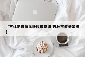 【吉林市疫情风险程度查询,吉林市疫情等级】