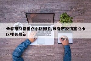 长春市疫情重点小区排名/长春市疫情重点小区排名最新