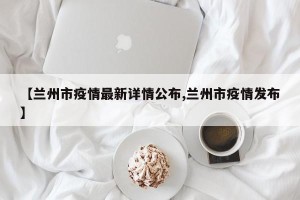 【兰州市疫情最新详情公布,兰州市疫情发布】