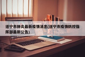 遂宁市肺炎最新疫情消息(遂宁市疫情防控指挥部最新公告)