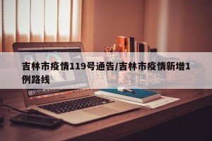 吉林市疫情119号通告/吉林市疫情新增1例路线