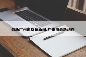 最新广州市疫情新闻/广州市最新动态