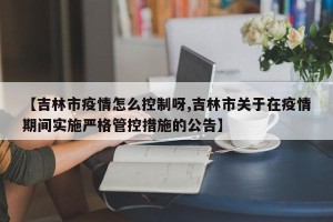 【吉林市疫情怎么控制呀,吉林市关于在疫情期间实施严格管控措施的公告】