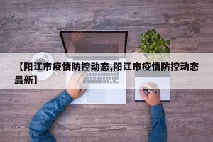 【阳江市疫情防控动态,阳江市疫情防控动态最新】