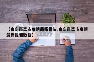 【山东高密市疫情最新报告,山东高密市疫情最新报告数据】