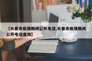 【长春市疫情期间公开电话,长春市疫情期间公开电话查询】