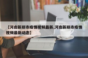 【河南新郑市疫情视频最新,河南新郑市疫情视频最新动态】