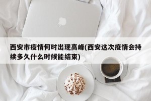 西安市疫情何时出现高峰(西安这次疫情会持续多久什么时候能结束)
