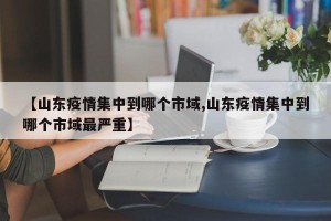 【山东疫情集中到哪个市域,山东疫情集中到哪个市域最严重】
