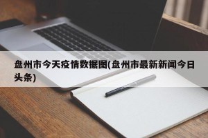 盘州市今天疫情数据图(盘州市最新新闻今日头条)