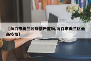 【海口市美兰区疫情严重吗,海口市美兰区最新疫情】